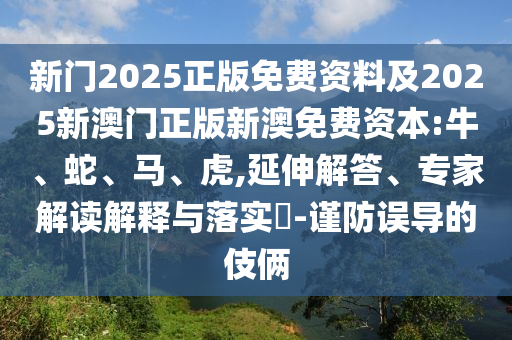新門2025正版免費資料及2025新澳門正版新澳免費資本:牛、蛇、馬、虎,延伸解答、專家解讀解釋與落實?-謹防誤導的伎倆